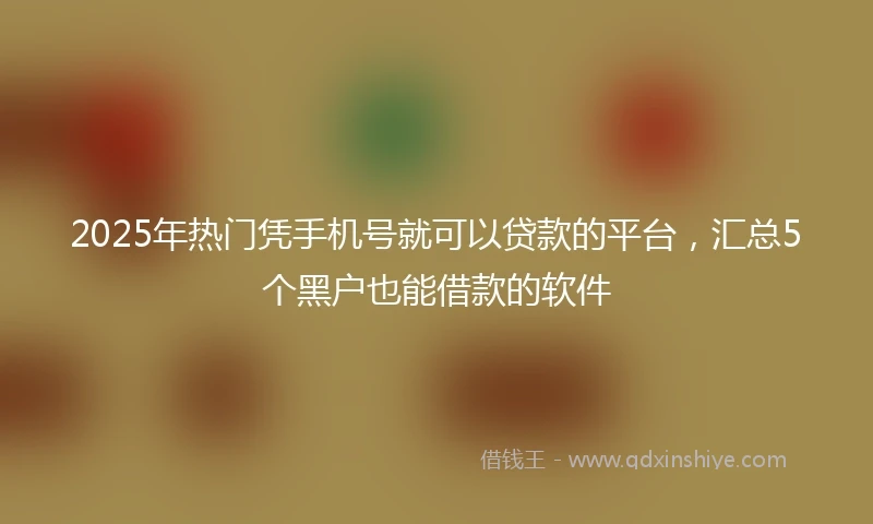 2025年热门凭手机号就可以贷款的平台，汇总5个黑户也能借款的软件