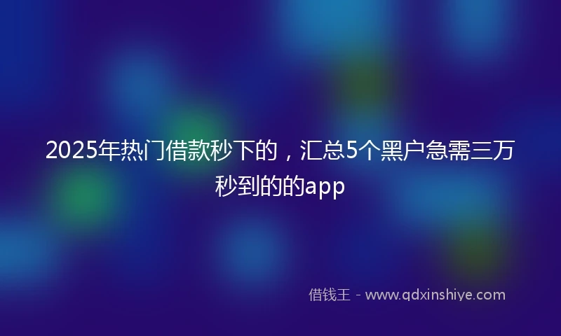 2025年热门借款秒下的，汇总5个黑户急需三万秒到的的app