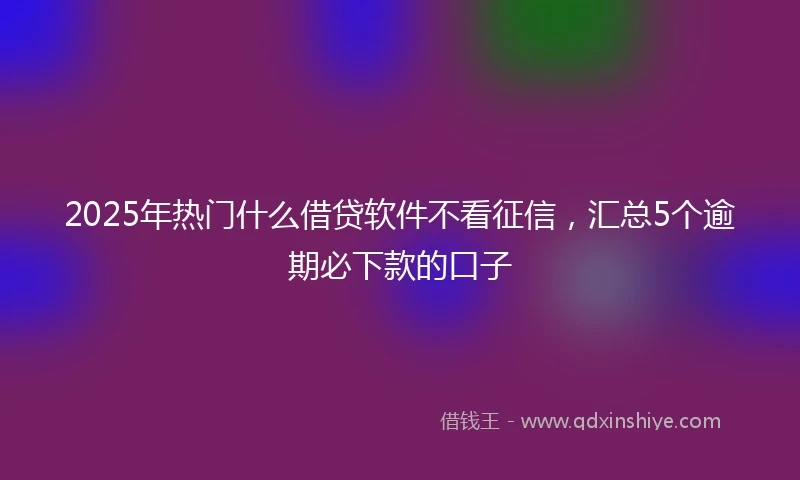 2025年热门什么借贷软件不看征信，汇总5个逾期必下款的口子