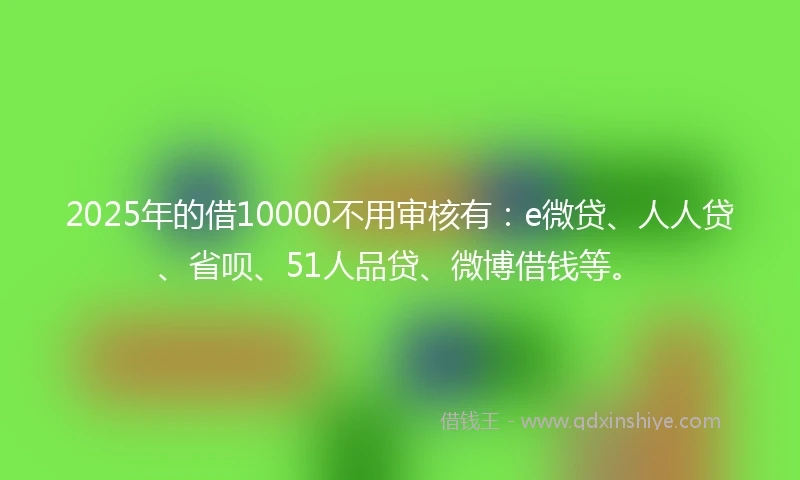 2025年的借10000不用审核有：e微贷、人人贷、省呗、51人品贷、微博借钱等。