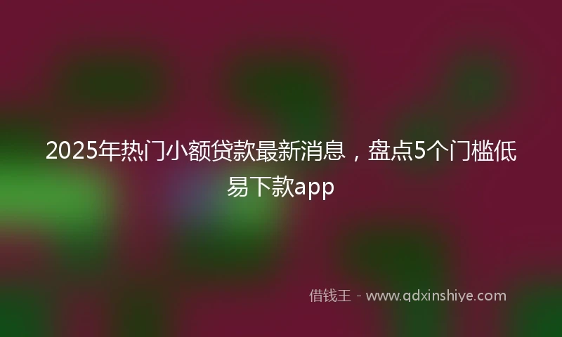 2025年热门小额贷款最新消息，盘点5个门槛低易下款app