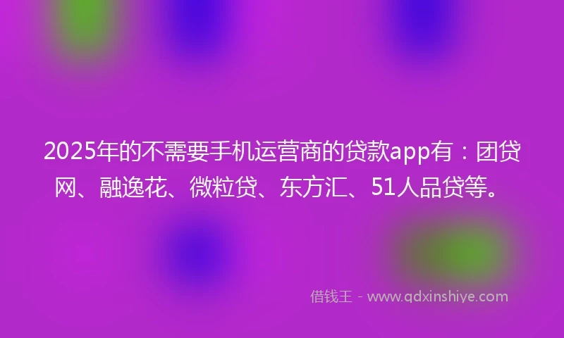2025年的不需要手机运营商的贷款app有：团贷网、融逸花、微粒贷、东方汇、51人品贷等。