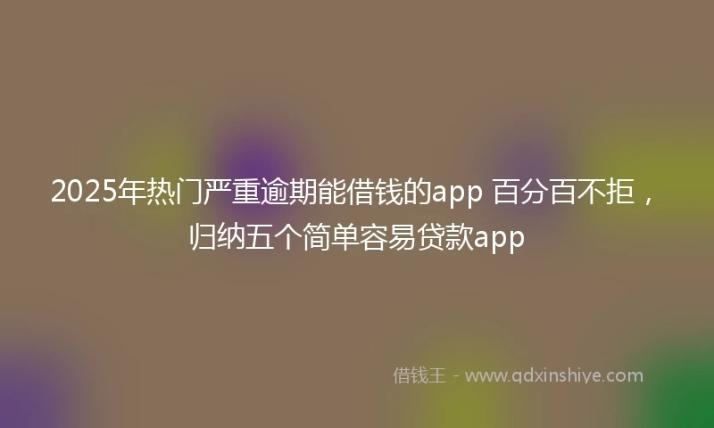 2025年热门严重逾期能借钱的app 百分百不拒，归纳五个简单容易贷款app