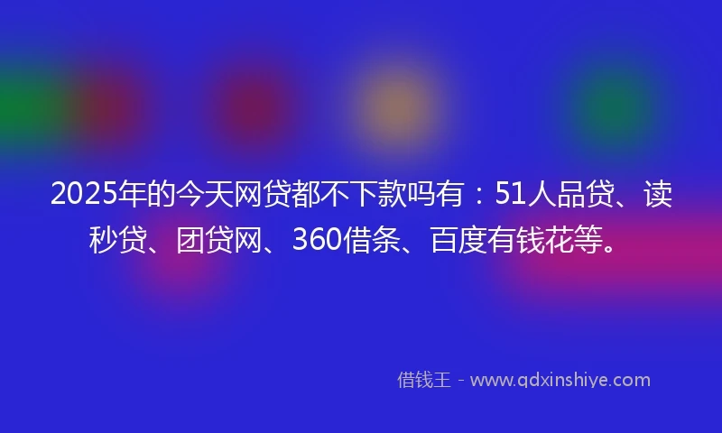 2025年的今天网贷都不下款吗有：51人品贷、读秒贷、团贷网、360借条、百度有钱花等。