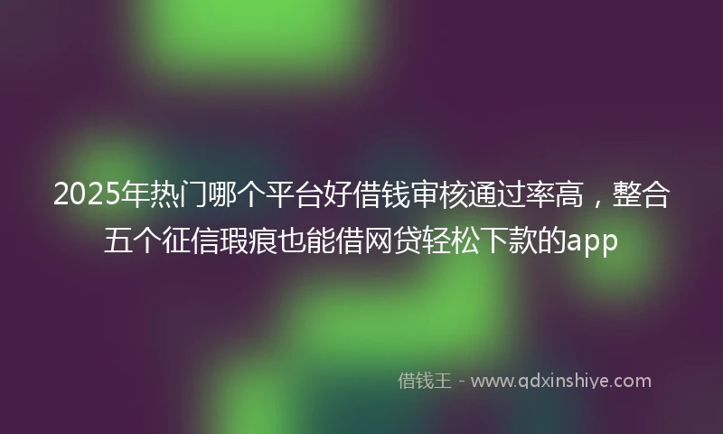 2025年热门哪个平台好借钱审核通过率高，整合五个征信瑕疵也能借网贷轻松下款的app