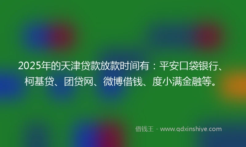 2025年的天津贷款放款时间有：平安口袋银行、柯基贷、团贷网、微博借钱、度小满金融等。