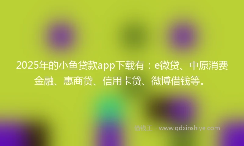 2025年的小鱼贷款app下载有：e微贷、中原消费金融、惠商贷、信用卡贷、微博借钱等。