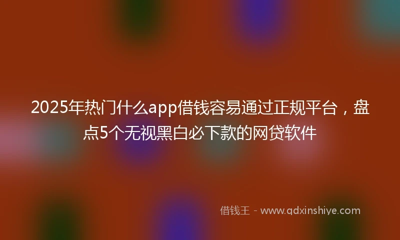 2025年热门什么app借钱容易通过正规平台，盘点5个无视黑白必下款的网贷软件