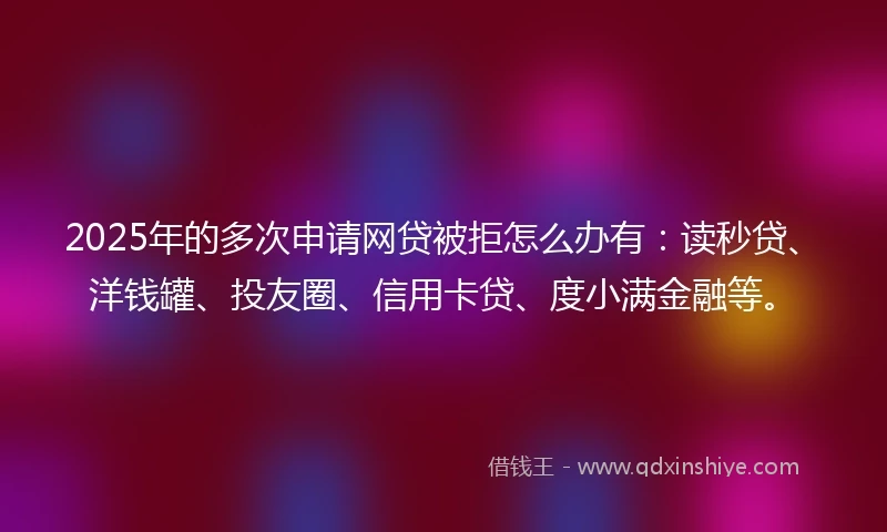 2025年的多次申请网贷被拒怎么办有：读秒贷、洋钱罐、投友圈、信用卡贷、度小满金融等。