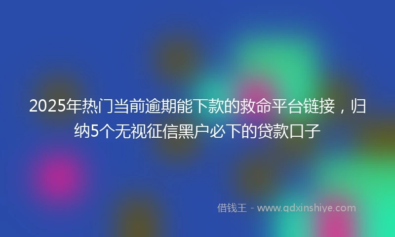 2025年热门当前逾期能下款的救命平台链接，归纳5个无视征信黑户必下的贷款口子