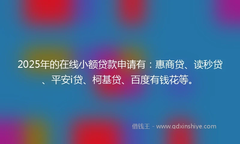 2025年的在线小额贷款申请有：惠商贷、读秒贷、平安i贷、柯基贷、百度有钱花等。