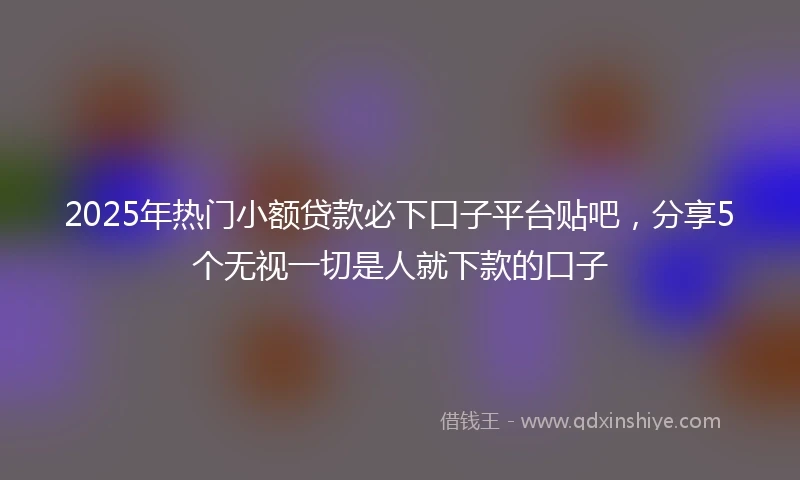 2025年热门小额贷款必下口子平台贴吧，分享5个无视一切是人就下款的口子