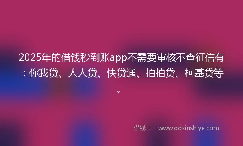2025年的借钱秒到账app不需要审核不查征信有：你我贷、人人贷、快贷通、拍拍贷、柯基贷等。