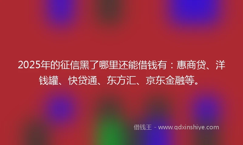 2025年的征信黑了哪里还能借钱有：惠商贷、洋钱罐、快贷通、东方汇、京东金融等。
