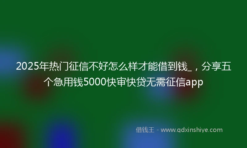 2025年热门征信不好怎么样才能借到钱_，分享五个急用钱5000快审快贷无需征信app