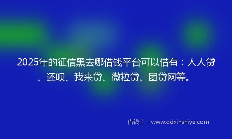 2025年的征信黑去哪借钱平台可以借有：人人贷、还呗、我来贷、微粒贷、团贷网等。