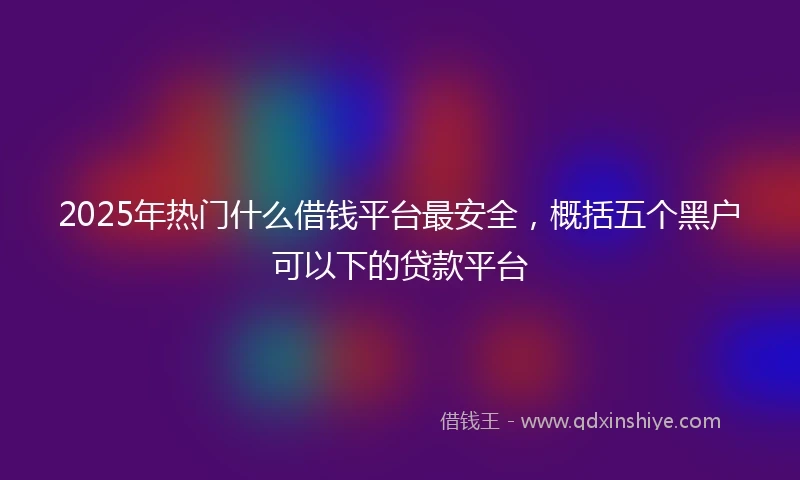 2025年热门什么借钱平台最安全，概括五个黑户可以下的贷款平台