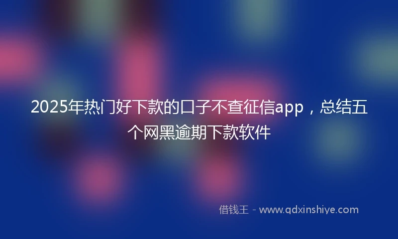 2025年热门好下款的口子不查征信app，总结五个网黑逾期下款软件