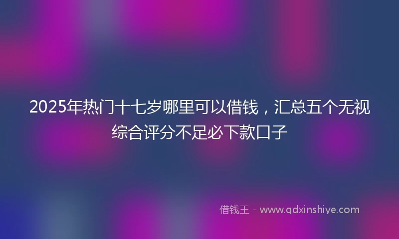 2025年热门十七岁哪里可以借钱，汇总五个无视综合评分不足必下款口子