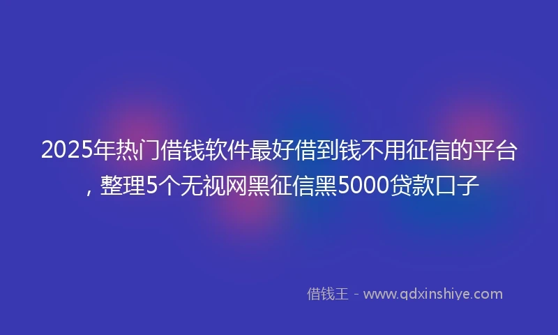 2025年热门借钱软件最好借到钱不用征信的平台，整理5个无视网黑征信黑5000贷款口子
