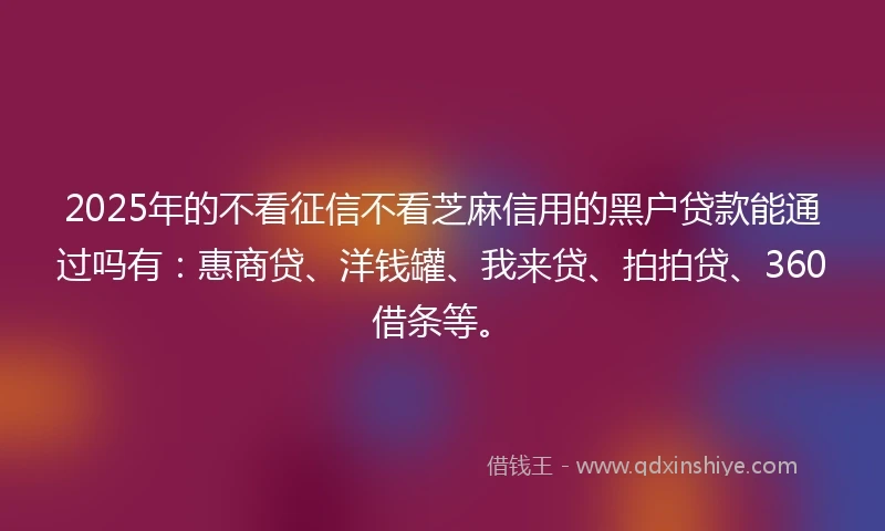 2025年的不看征信不看芝麻信用的黑户贷款能通过吗有：惠商贷、洋钱罐、我来贷、拍拍贷、360借条等。