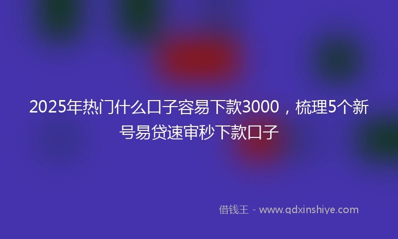 2025年热门什么口子容易下款3000，梳理5个新号易贷速审秒下款口子