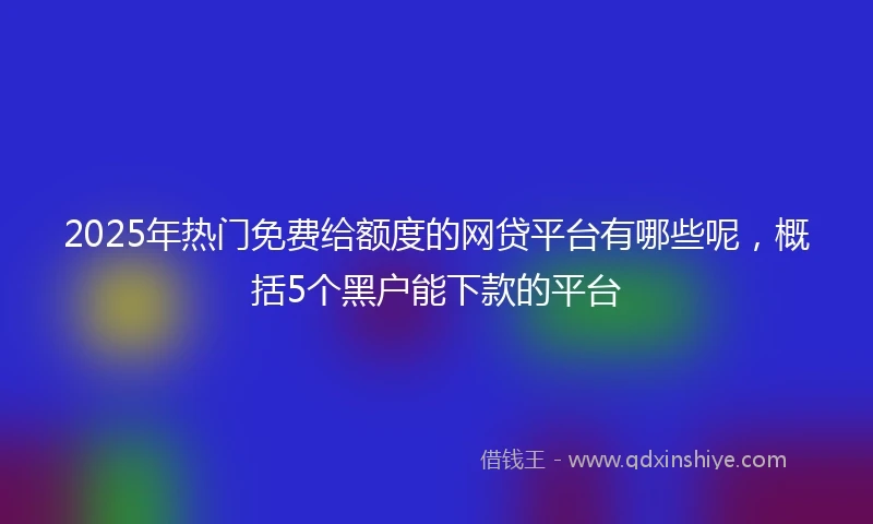2025年热门免费给额度的网贷平台有哪些呢，概括5个黑户能下款的平台