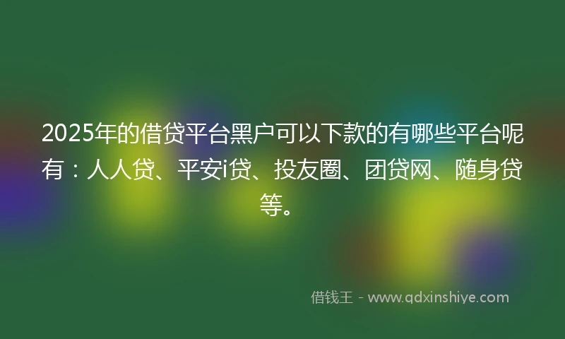 2025年的借贷平台黑户可以下款的有哪些平台呢有：人人贷、平安i贷、投友圈、团贷网、随身贷等。