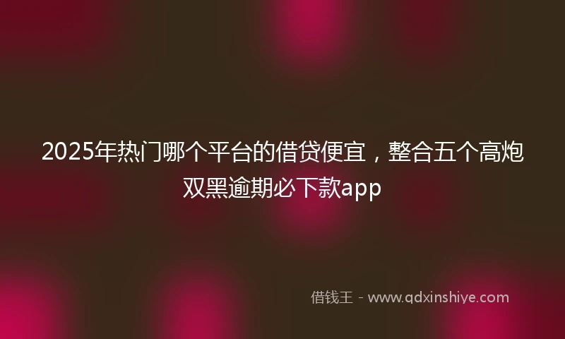 2025年热门哪个平台的借贷便宜，整合五个高炮双黑逾期必下款app