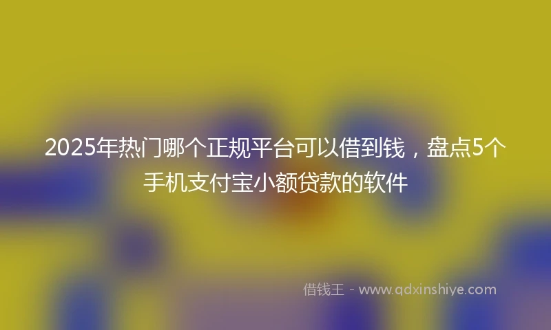 2025年热门哪个正规平台可以借到钱，盘点5个手机支付宝小额贷款的软件