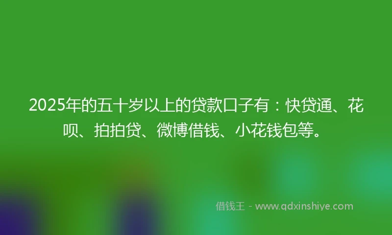 2025年的五十岁以上的贷款口子有：快贷通、花呗、拍拍贷、微博借钱、小花钱包等。