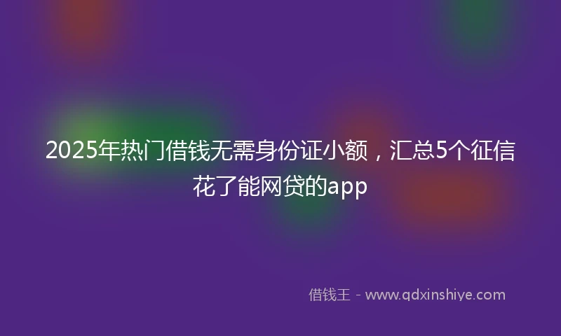 2025年热门借钱无需身份证小额，汇总5个征信花了能网贷的app