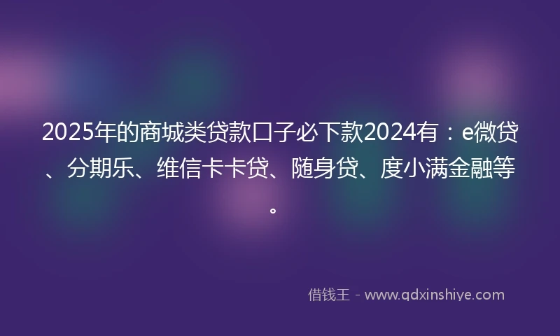 2025年的商城类贷款口子必下款2024有：e微贷、分期乐、维信卡卡贷、随身贷、度小满金融等。