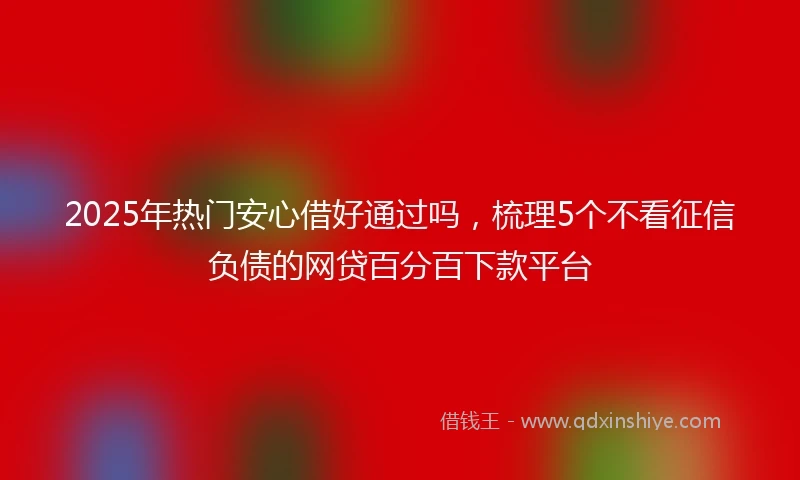 2025年热门安心借好通过吗，梳理5个不看征信负债的网贷百分百下款平台