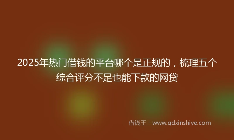 2025年热门借钱的平台哪个是正规的，梳理五个综合评分不足也能下款的网贷