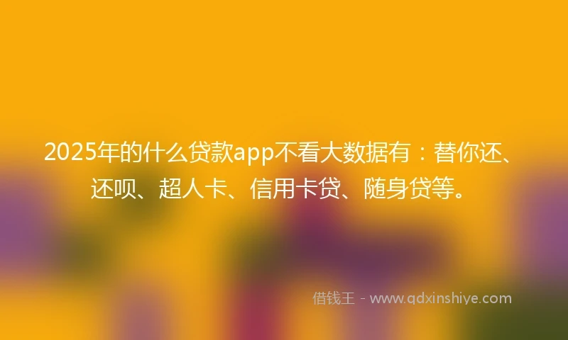 2025年的什么贷款app不看大数据有：替你还、还呗、超人卡、信用卡贷、随身贷等。