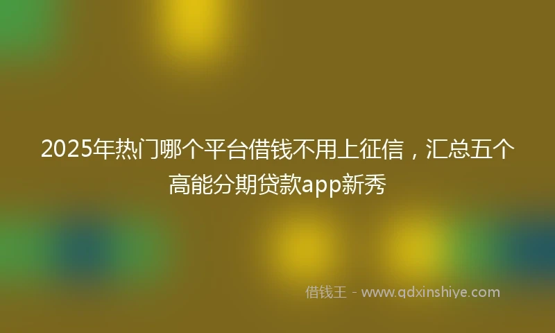 2025年热门哪个平台借钱不用上征信，汇总五个高能分期贷款app新秀