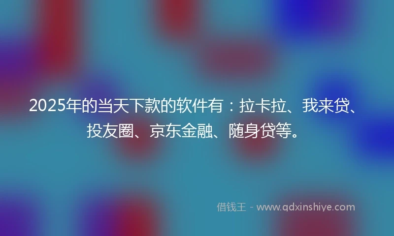 2025年的当天下款的软件有：拉卡拉、我来贷、投友圈、京东金融、随身贷等。