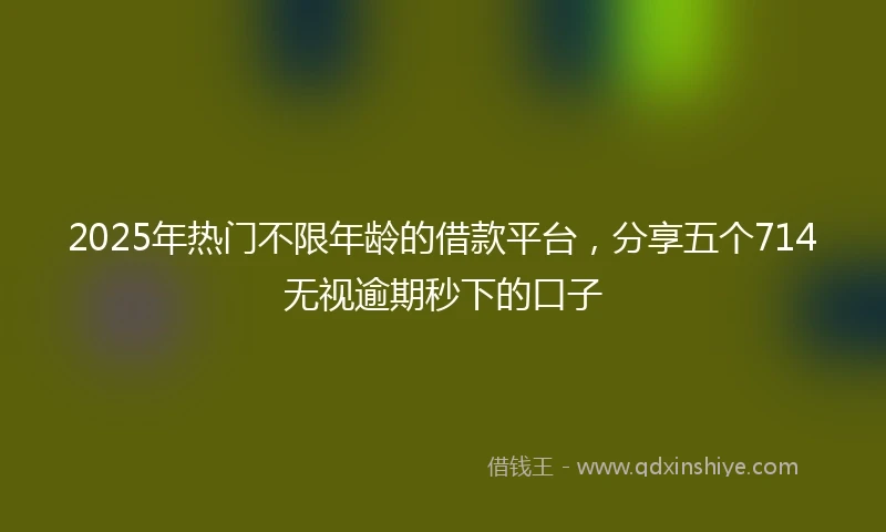 2025年热门不限年龄的借款平台，分享五个714无视逾期秒下的口子
