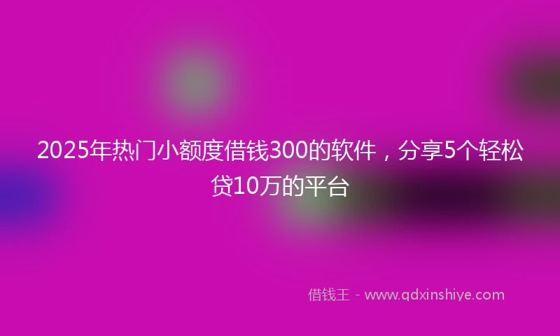 2025年热门小额度借钱300的软件，分享5个轻松贷10万的平台