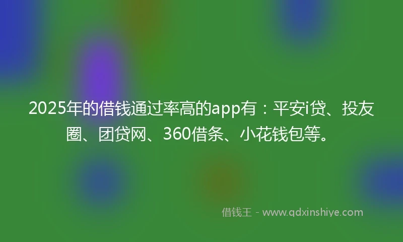 2025年的借钱通过率高的app有：平安i贷、投友圈、团贷网、360借条、小花钱包等。