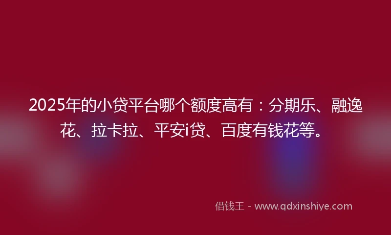 2025年的小贷平台哪个额度高有：分期乐、融逸花、拉卡拉、平安i贷、百度有钱花等。