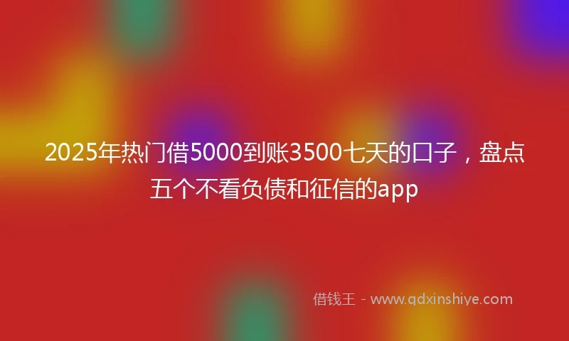 2025年热门借5000到账3500七天的口子，盘点五个不看负债和征信的app