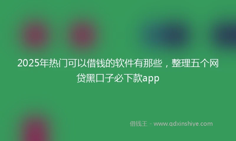 2025年热门可以借钱的软件有那些，整理五个网贷黑口子必下款app
