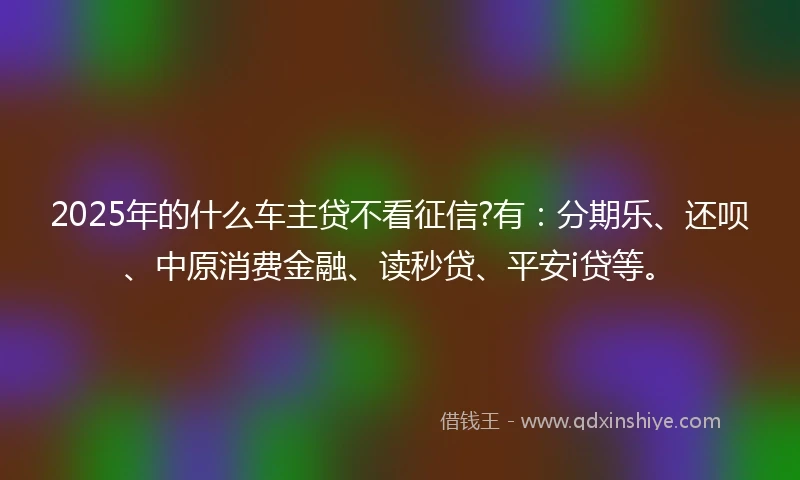 2025年的什么车主贷不看征信?有：分期乐、还呗、中原消费金融、读秒贷、平安i贷等。