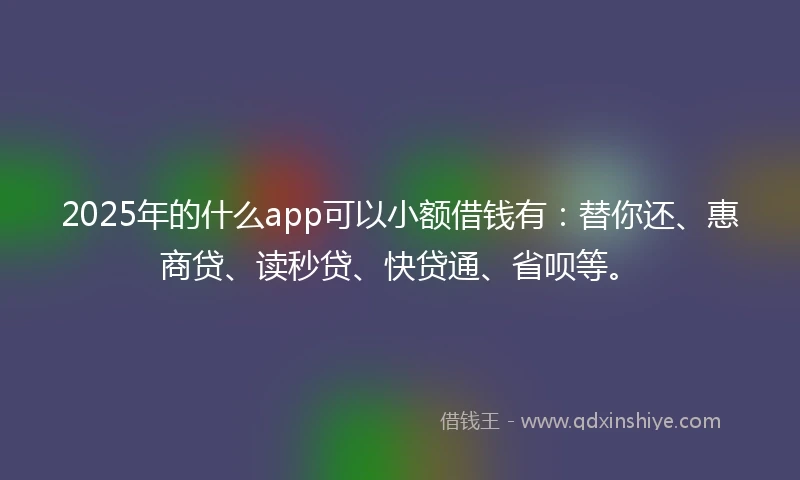 2025年的什么app可以小额借钱有：替你还、惠商贷、读秒贷、快贷通、省呗等。