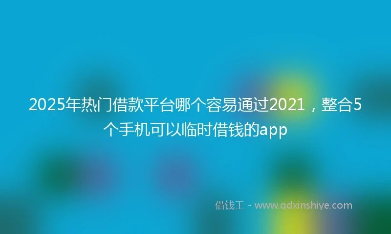 2025年热门借款平台哪个容易通过2021，整合5个手机可以临时借钱的app