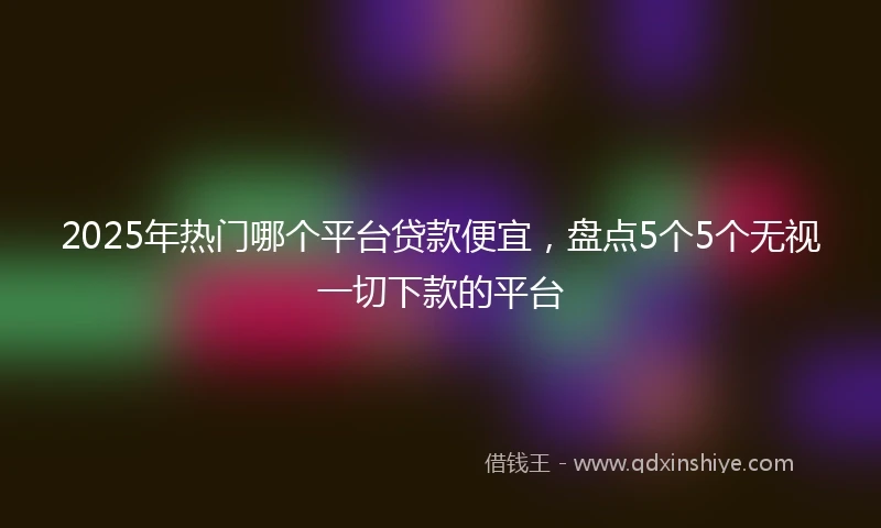 2025年热门哪个平台贷款便宜，盘点5个5个无视一切下款的平台