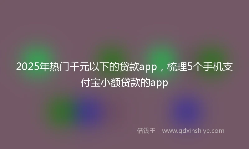 2025年热门千元以下的贷款app，梳理5个手机支付宝小额贷款的app