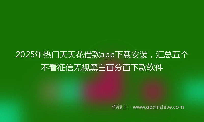 2025年热门天天花借款app下载安装，汇总五个不看征信无视黑白百分百下款软件